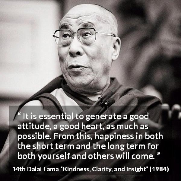 14th Dalai Lama quote about happiness from Kindness, Clarity, and Insight - It is essential to generate a good attitude, a good heart, as much as possible. From this, happiness in both the short term and the long term for both yourself and others will come.