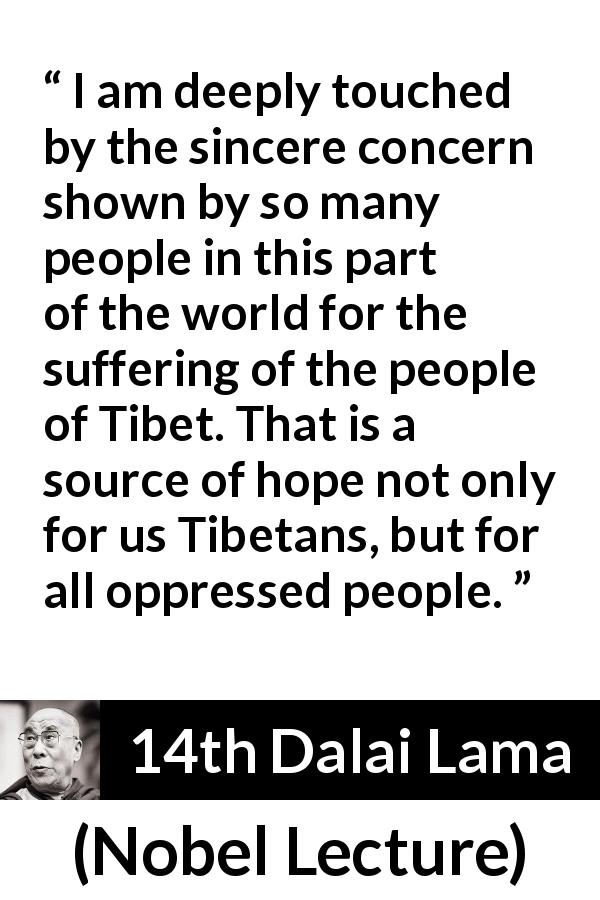 14th Dalai Lama quote about hope from Nobel Lecture - I am deeply touched by the sincere concern shown by so many people in this part of the world for the suffering of the people of Tibet. That is a source of hope not only for us Tibetans, but for all oppressed people.
