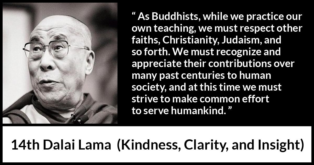 14th Dalai Lama quote about humanity from Kindness, Clarity, and Insight (1984) 14th Dalai Lama quote about humanity from Kindness, Clarity, and Insight (1984) - As Buddhists, while we practice our own teaching, we must respect other faiths, Christianity, Judaism, and so forth. We must recognize and appreciate their contributions over many past centuries to human society, and at this time we must strive to make common effort to serve humankind.