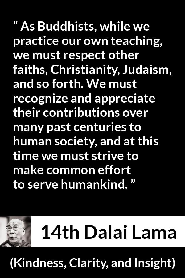 14th Dalai Lama quote about humanity from Kindness, Clarity, and Insight (1984) - As Buddhists, while we practice our own teaching, we must respect other faiths, Christianity, Judaism, and so forth. We must recognize and appreciate their contributions over many past centuries to human society, and at this time we must strive to make common effort to serve humankind.