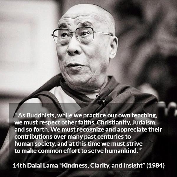 14th Dalai Lama quote about humanity from Kindness, Clarity, and Insight (1984) - As Buddhists, while we practice our own teaching, we must respect other faiths, Christianity, Judaism, and so forth. We must recognize and appreciate their contributions over many past centuries to human society, and at this time we must strive to make common effort to serve humankind.