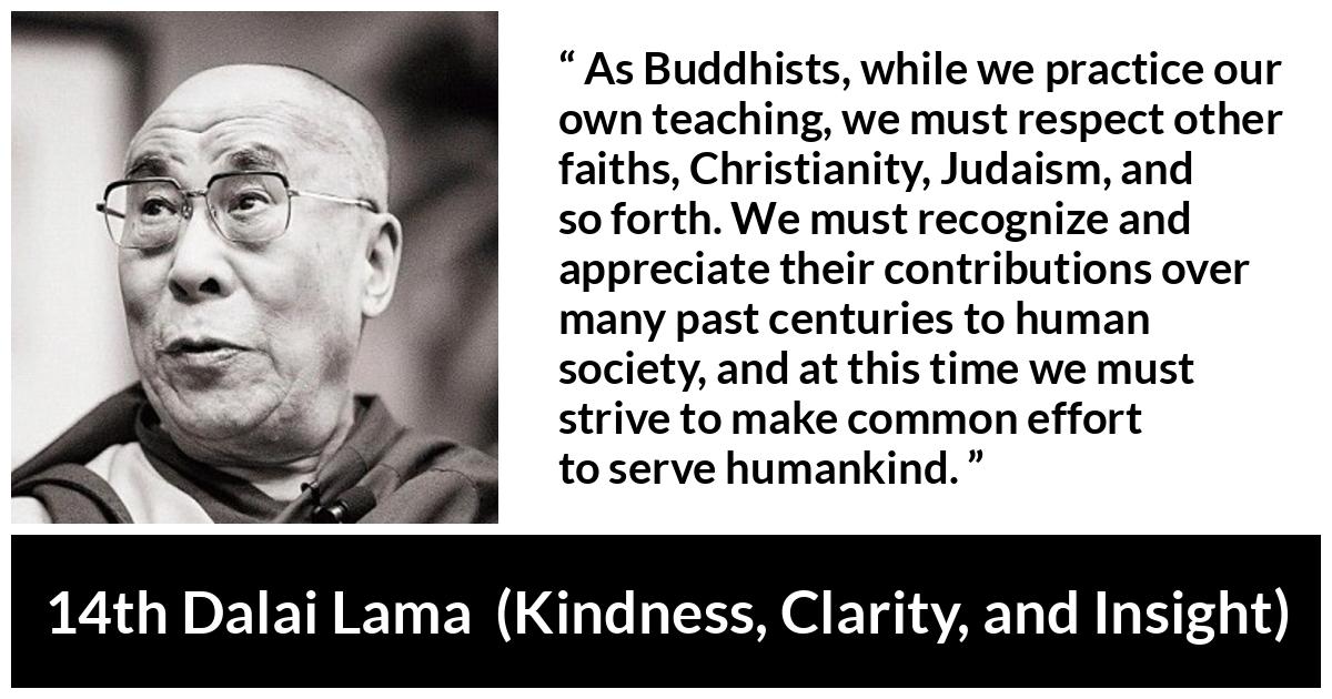 14th Dalai Lama quote about humanity from Kindness, Clarity, and Insight (1984) - As Buddhists, while we practice our own teaching, we must respect other faiths, Christianity, Judaism, and so forth. We must recognize and appreciate their contributions over many past centuries to human society, and at this time we must strive to make common effort to serve humankind.