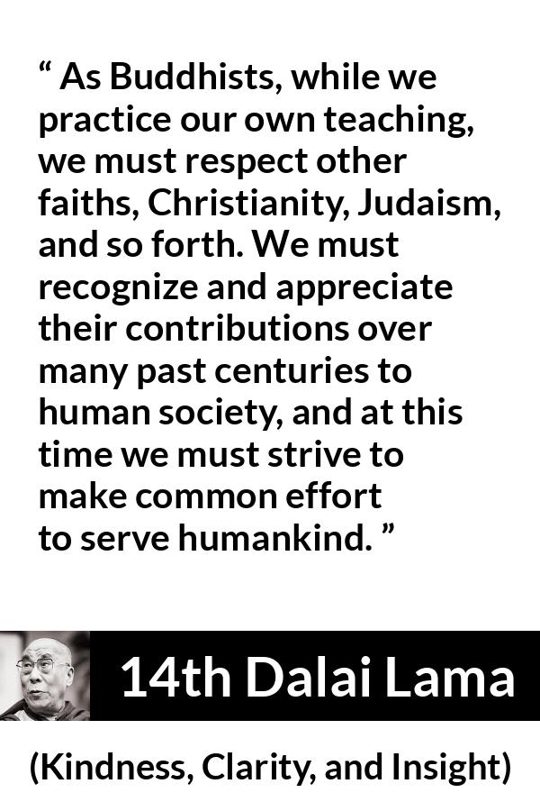 14th Dalai Lama quote about humanity from Kindness, Clarity, and Insight (1984) - As Buddhists, while we practice our own teaching, we must respect other faiths, Christianity, Judaism, and so forth. We must recognize and appreciate their contributions over many past centuries to human society, and at this time we must strive to make common effort to serve humankind.
