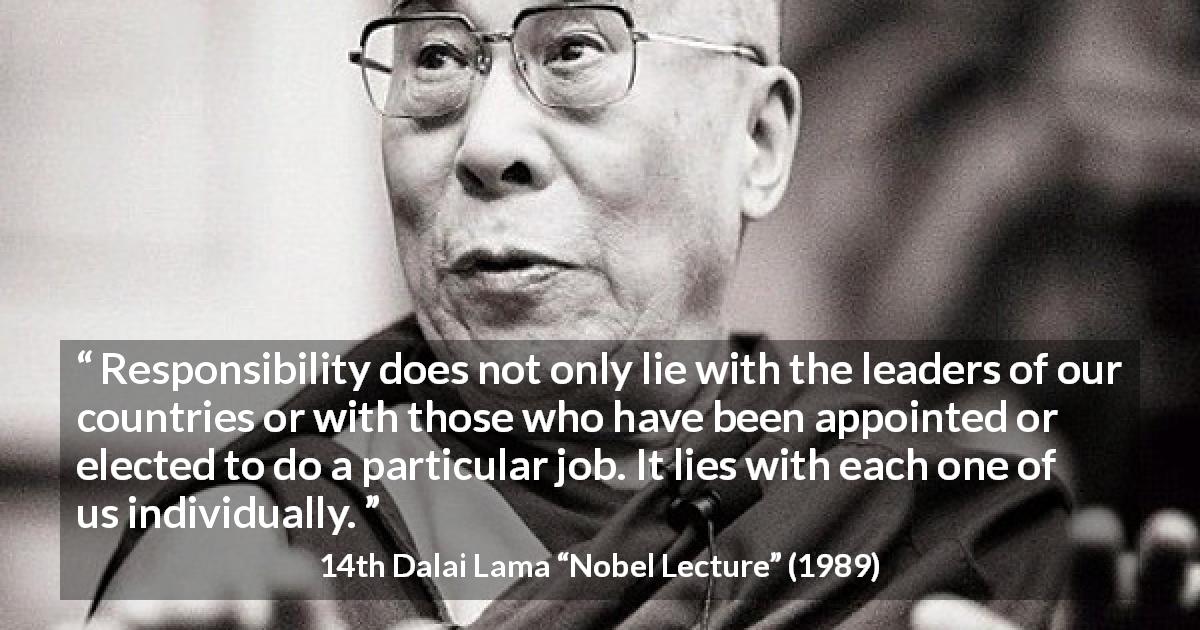 14th Dalai Lama quote about responsibility from Nobel Lecture - Responsibility does not only lie with the leaders of our countries or with those who have been appointed or elected to do a particular job. It lies with each one of us individually.