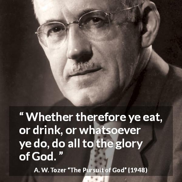 A. W. Tozer quote about God from The Pursuit of God - Whether therefore ye eat, or drink, or whatsoever ye do, do all to the glory of God.