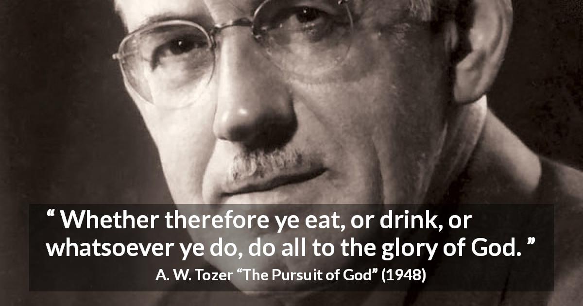 A. W. Tozer quote about God from The Pursuit of God - Whether therefore ye eat, or drink, or whatsoever ye do, do all to the glory of God.
