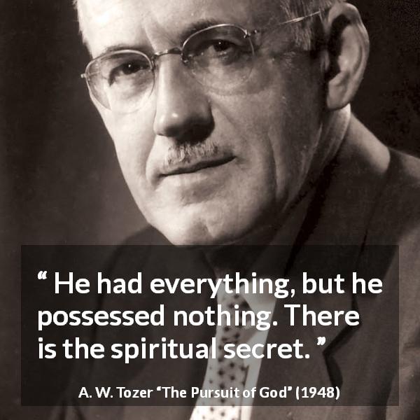 A. W. Tozer quote about achievement from The Pursuit of God - He had everything, but he possessed nothing. There is the spiritual secret.