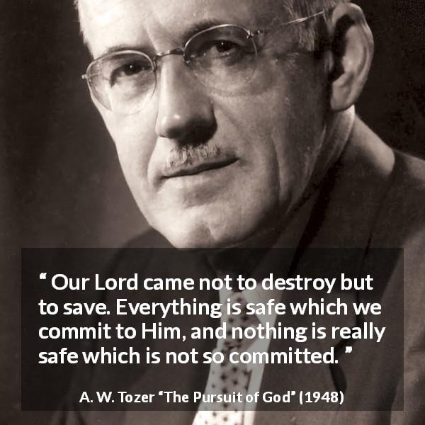 A. W. Tozer quote about commitment from The Pursuit of God - Our Lord came not to destroy but to save. Everything is safe which we commit to Him, and nothing is really safe which is not so committed.