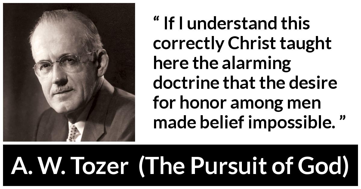 A. W. Tozer quote about desire from The Pursuit of God - If I understand this correctly Christ taught here the alarming doctrine that the desire for honor among men made belief impossible.