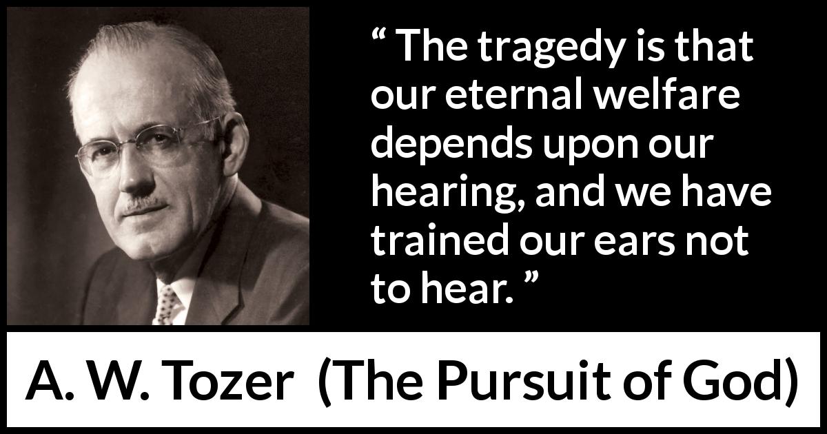 A. W. Tozer quote about ears from The Pursuit of God - The tragedy is that our eternal welfare depends upon our hearing, and we have trained our ears not to hear.