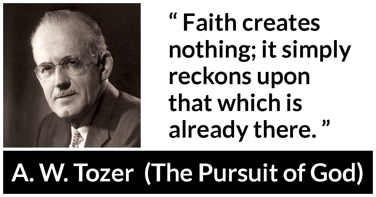 A. W. Tozer quote about faith from The Pursuit of God - Faith creates nothing; it simply reckons upon that which is already there.