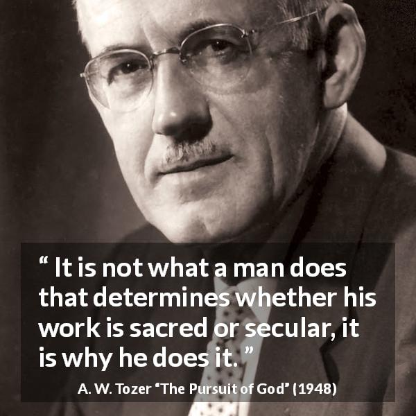 A. W. Tozer quote about meaning from The Pursuit of God - It is not what a man does that determines whether his work is sacred or secular, it is why he does it. 