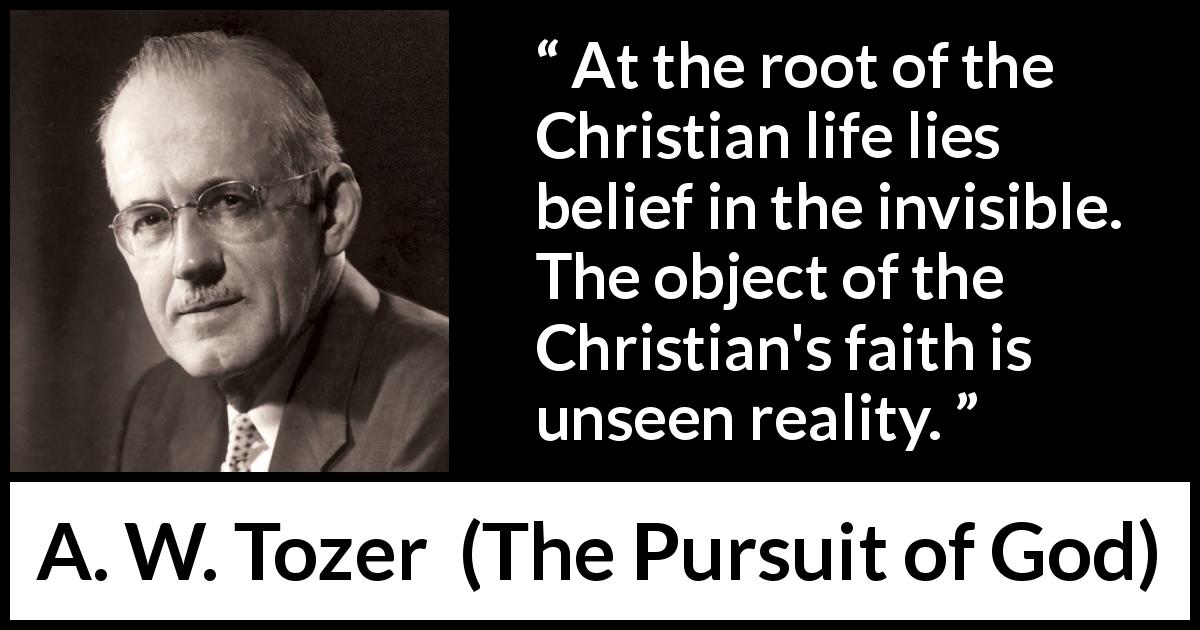 A. W. Tozer quote about reality from The Pursuit of God - At the root of the Christian life lies belief in the invisible. The object of the Christian's faith is unseen reality.