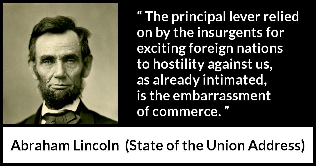 Abraham Lincoln quote about commerce from State of the Union Address - The principal lever relied on by the insurgents for exciting foreign nations to hostility against us, as already intimated, is the embarrassment of commerce.