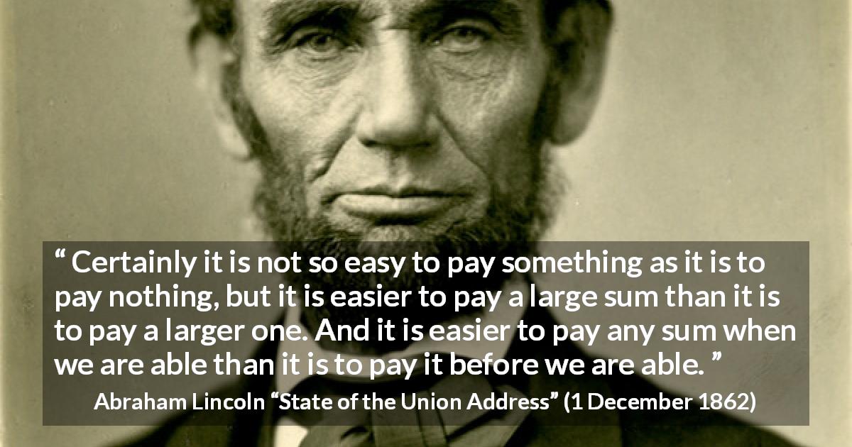 Abraham Lincoln quote about cost from State of the Union Address - Certainly it is not so easy to pay something as it is to pay nothing, but it is easier to pay a large sum than it is to pay a larger one. And it is easier to pay any sum when we are able than it is to pay it before we are able.