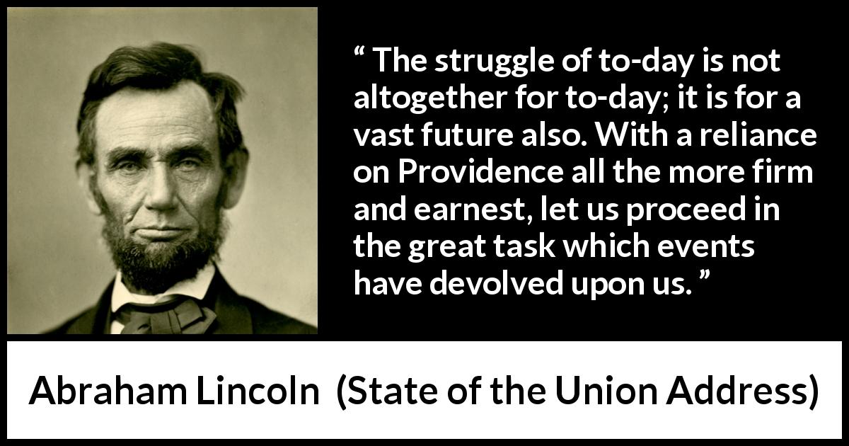Abraham Lincoln quote about future from State of the Union Address - The struggle of to-day is not altogether for to-day; it is for a vast future also. With a reliance on Providence all the more firm and earnest, let us proceed in the great task which events have devolved upon us.