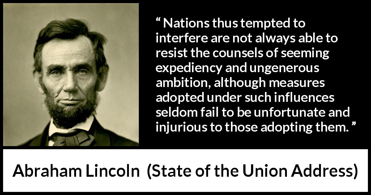Abraham Lincoln quote about independence from State of the Union Address - Nations thus tempted to interfere are not always able to resist the counsels of seeming expediency and ungenerous ambition, although measures adopted under such influences seldom fail to be unfortunate and injurious to those adopting them.