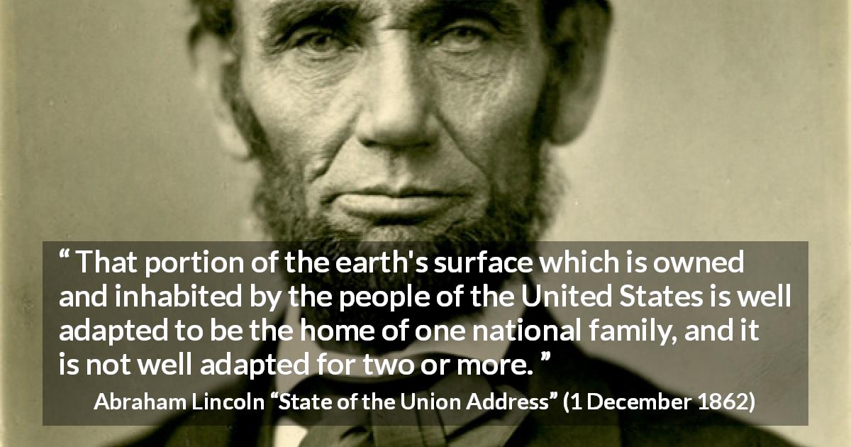 Abraham Lincoln quote about land from State of the Union Address - That portion of the earth's surface which is owned and inhabited by the people of the United States is well adapted to be the home of one national family, and it is not well adapted for two or more.