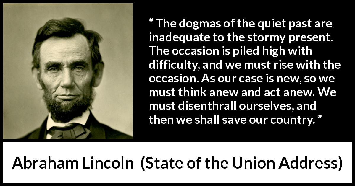 Abraham Lincoln quote about past from State of the Union Address - The dogmas of the quiet past are inadequate to the stormy present. The occasion is piled high with difficulty, and we must rise with the occasion. As our case is new, so we must think anew and act anew. We must disenthrall ourselves, and then we shall save our country.
