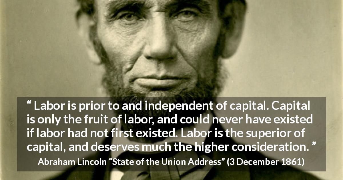 Abraham Lincoln quote about politics from State of the Union Address - Labor is prior to and independent of capital. Capital is only the fruit of labor, and could never have existed if labor had not first existed. Labor is the superior of capital, and deserves much the higher consideration.