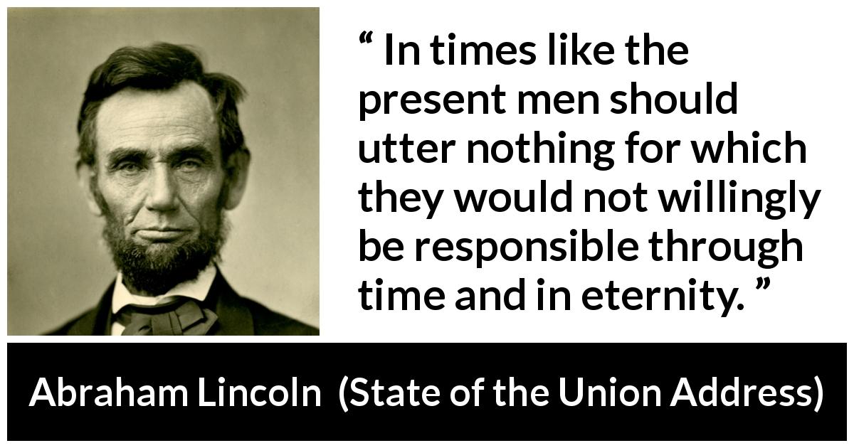 Abraham Lincoln quote about responsibility from State of the Union Address - In times like the present men should utter nothing for which they would not willingly be responsible through time and in eternity.