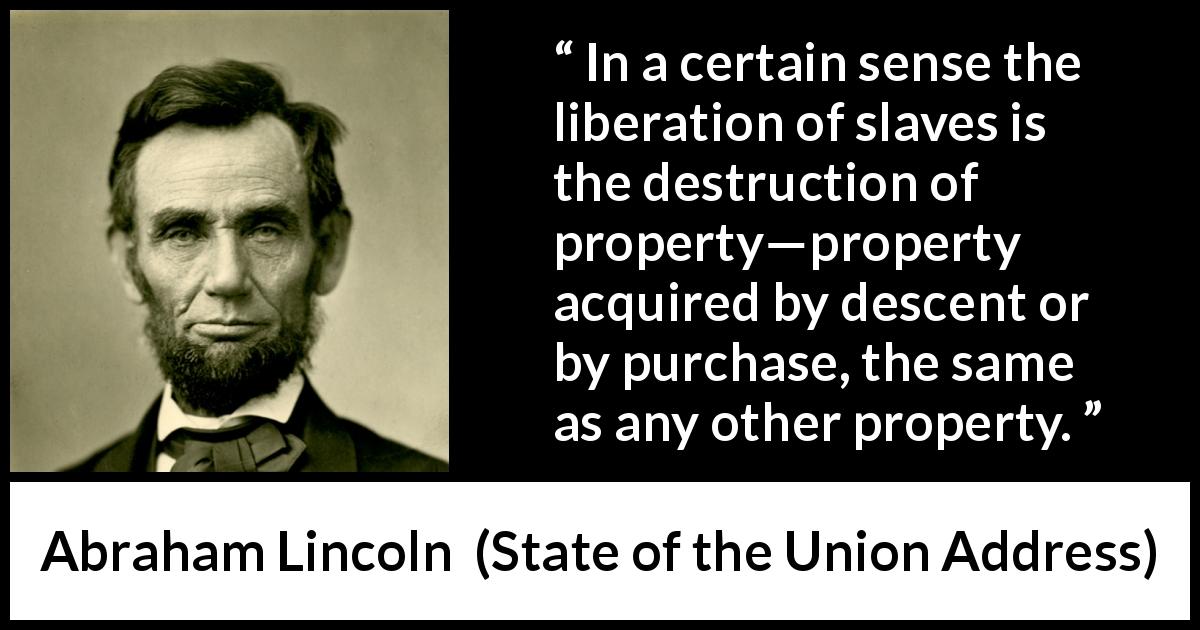 Abraham Lincoln quote about slavery from State of the Union Address - In a certain sense the liberation of slaves is the destruction of property—property acquired by descent or by purchase, the same as any other property.