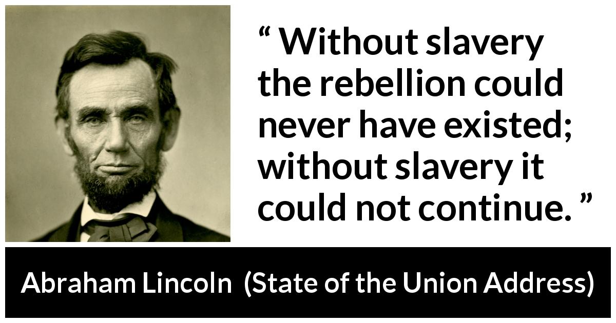 Abraham Lincoln quote about slavery from State of the Union Address - Without slavery the rebellion could never have existed; without slavery it could not continue.