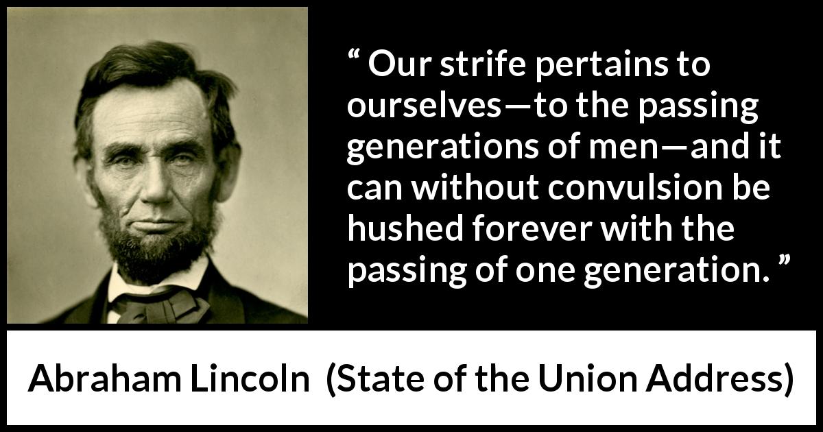 Abraham Lincoln quote about time from State of the Union Address - Our strife pertains to ourselves—to the passing generations of men—and it can without convulsion be hushed forever with the passing of one generation.