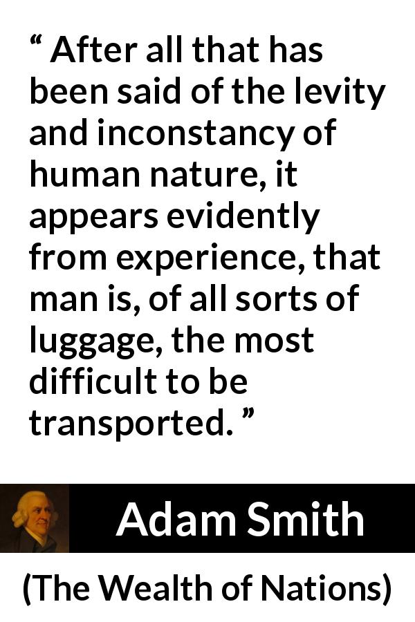 Adam Smith quote about human nature from The Wealth of Nations - After all that has been said of the levity and inconstancy of human nature, it appears evidently from experience, that man is, of all sorts of luggage, the most difficult to be transported.