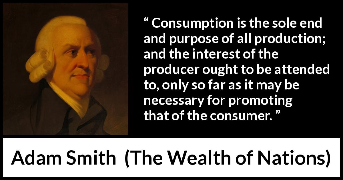 Adam Smith quote about interest from The Wealth of Nations - Consumption is the sole end and purpose of all production; and the interest of the producer ought to be attended to, only so far as it may be necessary for promoting that of the consumer.