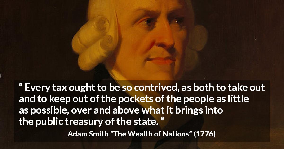 Adam Smith quote about people from The Wealth of Nations - Every tax ought to be so contrived, as both to take out and to keep out of the pockets of the people as little as possible, over and above what it brings into the public treasury of the state.