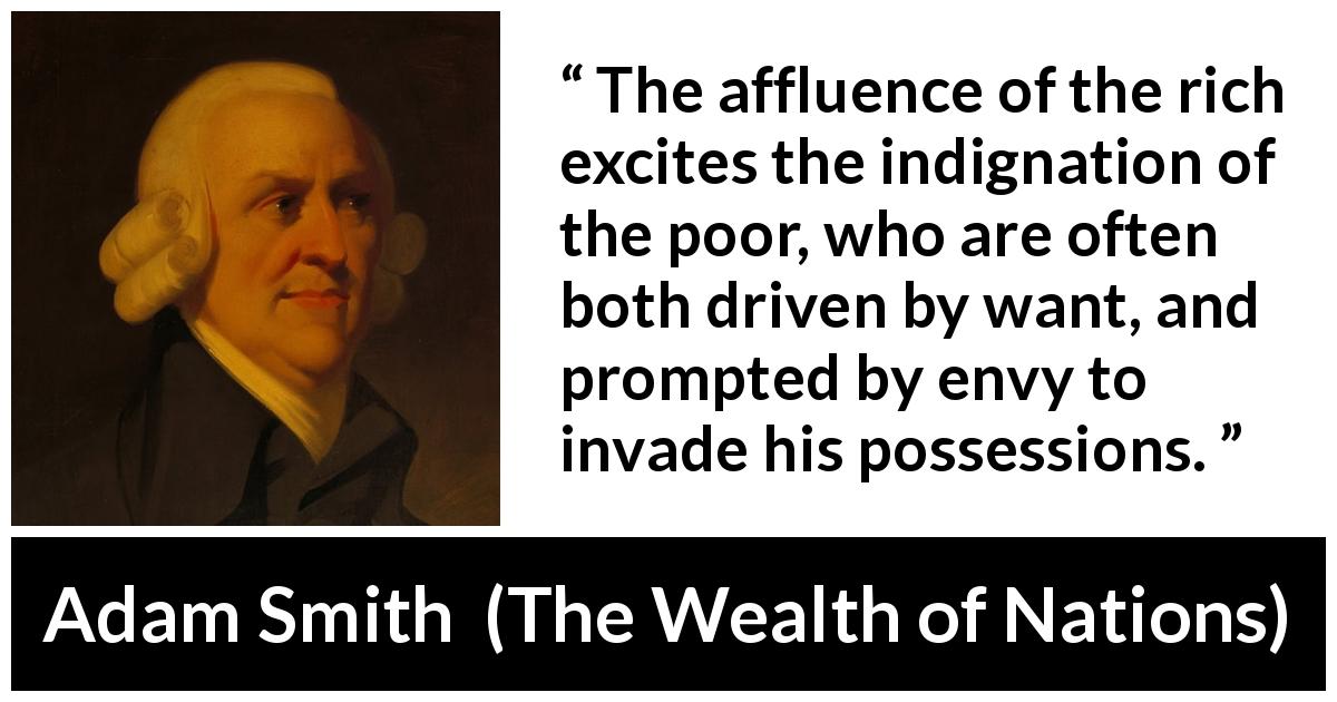 Adam Smith quote about poverty from The Wealth of Nations - The affluence of the rich excites the indignation of the poor, who are often both driven by want, and prompted by envy to invade his possessions.