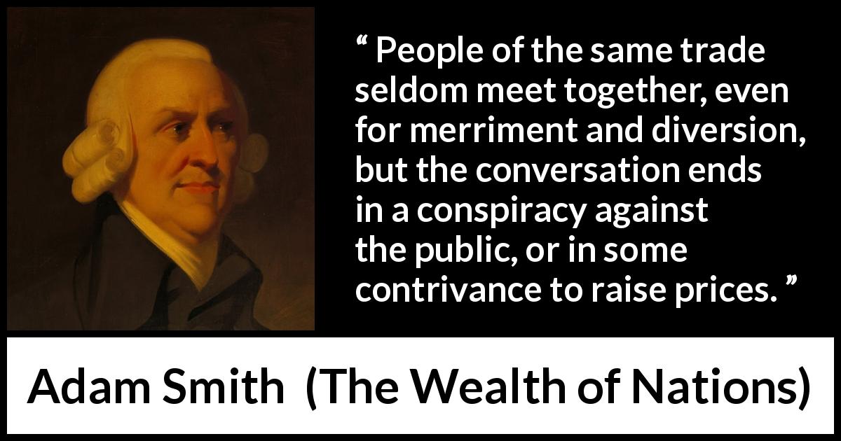 Adam Smith quote about price from The Wealth of Nations - People of the same trade seldom meet together, even for merriment and diversion, but the conversation ends in a conspiracy against the public, or in some contrivance to raise prices.