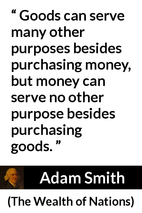Adam Smith quote about purpose from The Wealth of Nations - Goods can serve many other purposes besides purchasing money, but money can serve no other purpose besides purchasing goods.