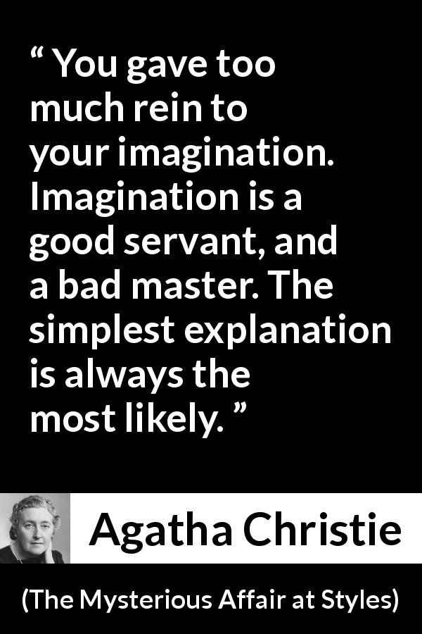 Agatha Christie quote about imagination from The Mysterious Affair at Styles - You gave too much rein to your imagination. Imagination is a good servant, and a bad master. The simplest explanation is always the most likely.