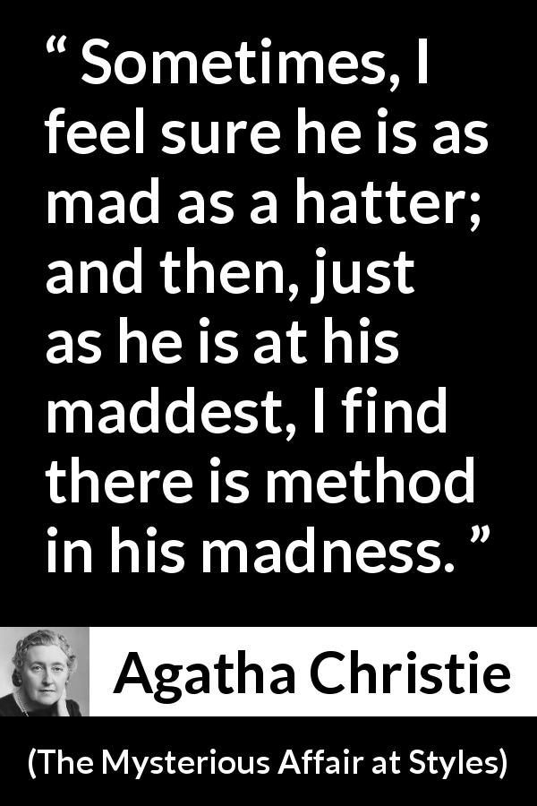 Agatha Christie quote about madness from The Mysterious Affair at Styles - Sometimes, I feel sure he is as mad as a hatter; and then, just as he is at his maddest, I find there is method in his madness.