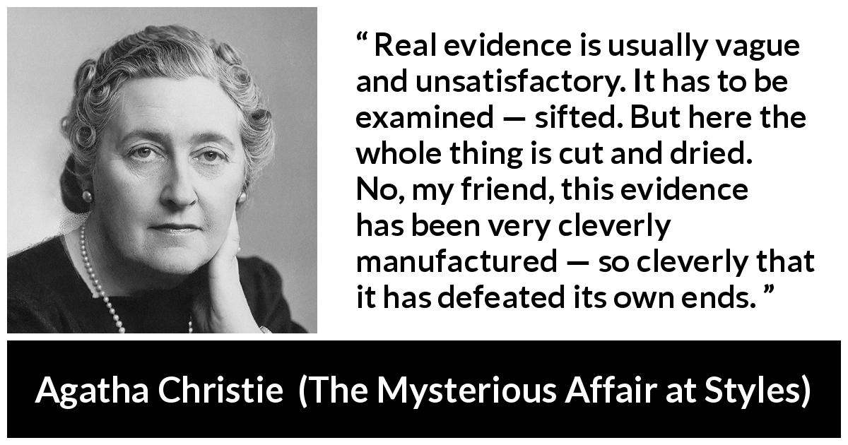 Agatha Christie quote about vagueness from The Mysterious Affair at Styles - Real evidence is usually vague and unsatisfactory. It has to be examined — sifted. But here the whole thing is cut and dried. No, my friend, this evidence has been very cleverly manufactured — so cleverly that it has defeated its own ends.