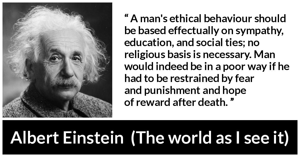 Albert Einstein quote about ethics from The world as I see it - A man's ethical behaviour should be based effectually on sympathy, education, and social ties; no religious basis is necessary. Man would indeed be in a poor way if he had to be restrained by fear and punishment and hope of reward after death.