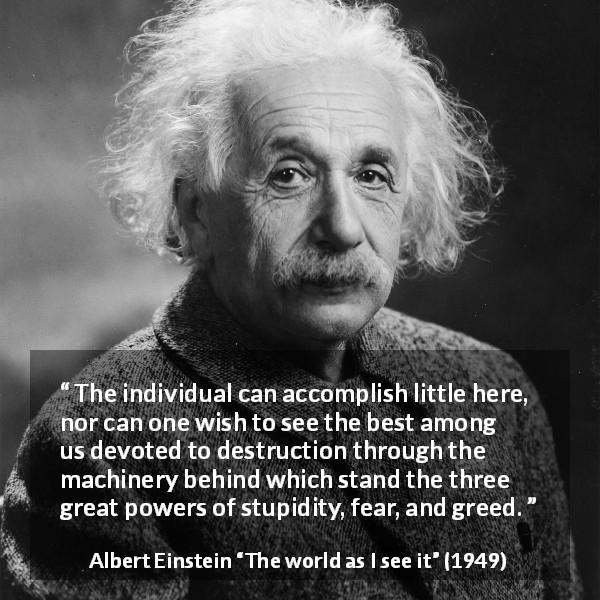 Albert Einstein quote about fear from The world as I see it - The individual can accomplish little here, nor can one wish to see the best among us devoted to destruction through the machinery behind which stand the three great powers of stupidity, fear, and greed. 