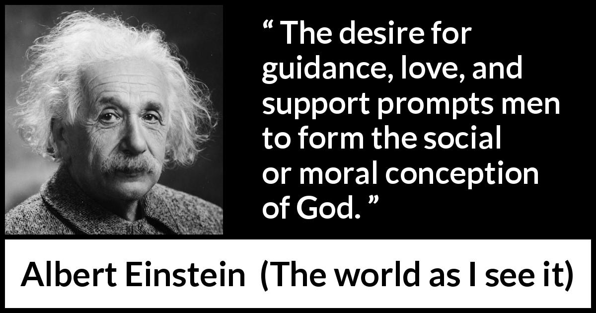 Albert Einstein quote about love from The world as I see it - The desire for guidance, love, and support prompts men to form the social or moral conception of God.