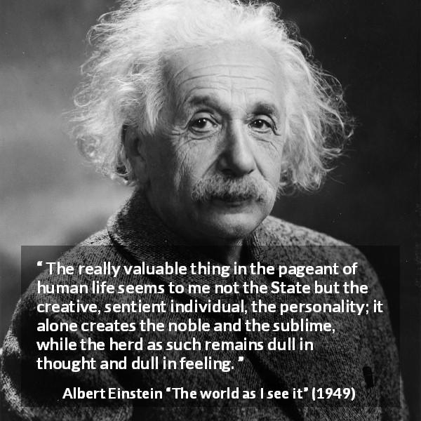 Albert Einstein quote about state from The world as I see it - The really valuable thing in the pageant of human life seems to me not the State but the creative, sentient individual, the personality; it alone creates the noble and the sublime, while the herd as such remains dull in thought and dull in feeling.