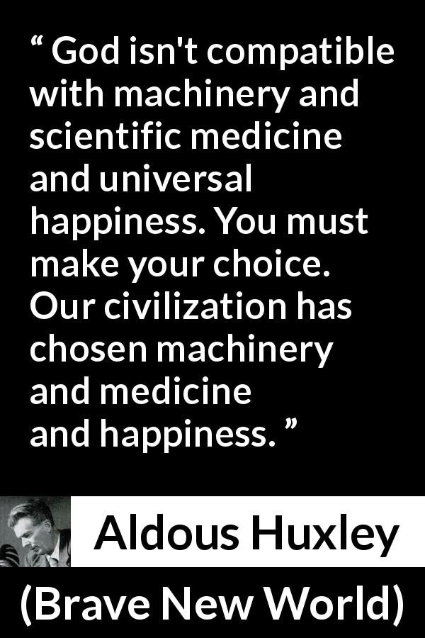 Aldous Huxley quote about God from Brave New World - God isn't compatible with machinery and scientific medicine and universal happiness. You must make your choice. Our civilization has chosen machinery and medicine and happiness.
