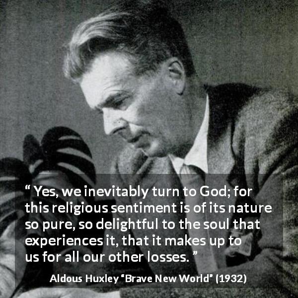 Aldous Huxley quote about God from Brave New World - Yes, we inevitably turn to God; for this religious sentiment is of its nature so pure, so delightful to the soul that experiences it, that it makes up to us for all our other losses.
