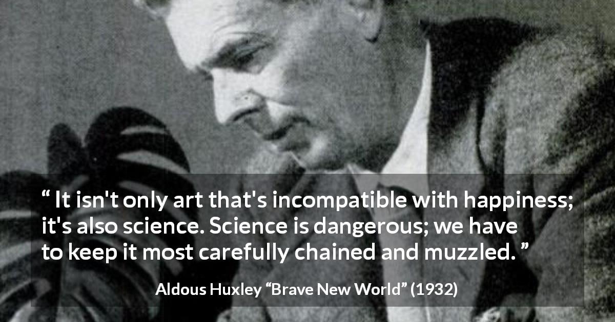 Aldous Huxley quote about happiness from Brave New World - It isn't only art that's incompatible with happiness; it's also science. Science is dangerous; we have to keep it most carefully chained and muzzled.