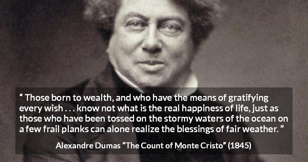 Alexandre Dumas quote about happiness from The Count of Monte Cristo - Those born to wealth, and who have the means of gratifying every wish . . . know not what is the real happiness of life, just as those who have been tossed on the stormy waters of the ocean on a few frail planks can alone realize the blessings of fair weather.