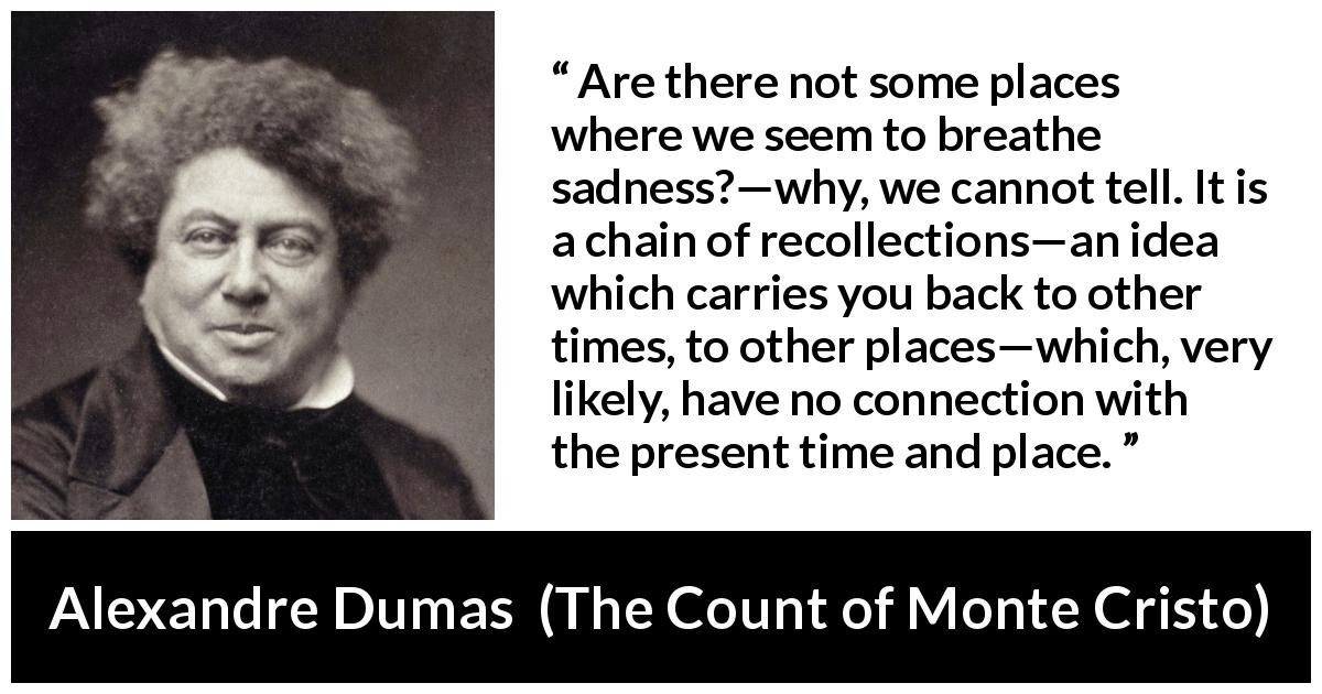 Alexandre Dumas quote about time from The Count of Monte Cristo - Are there not some places where we seem to breathe sadness?—why, we cannot tell. It is a chain of recollections—an idea which carries you back to other times, to other places—which, very likely, have no connection with the present time and place.
