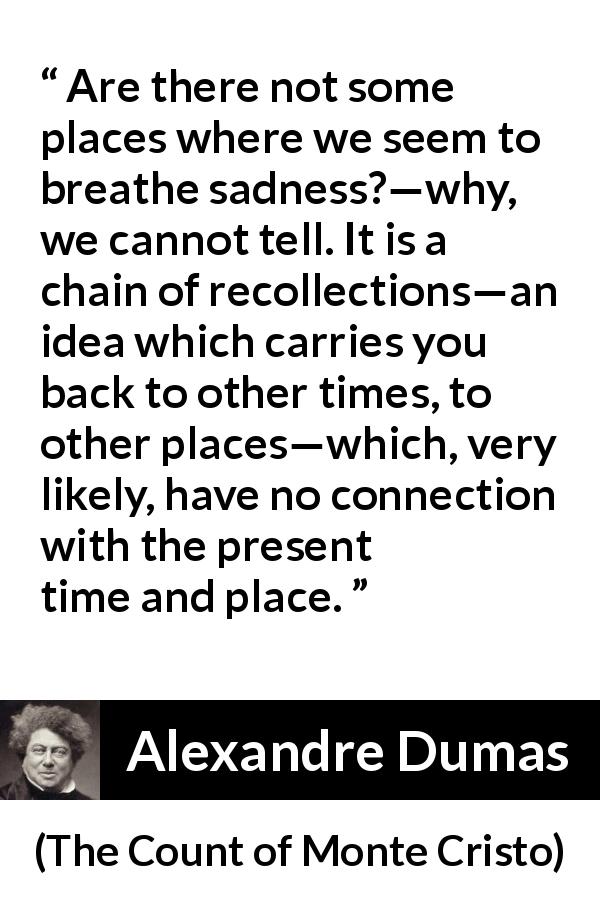 Alexandre Dumas quote about time from The Count of Monte Cristo - Are there not some places where we seem to breathe sadness?—why, we cannot tell. It is a chain of recollections—an idea which carries you back to other times, to other places—which, very likely, have no connection with the present time and place.