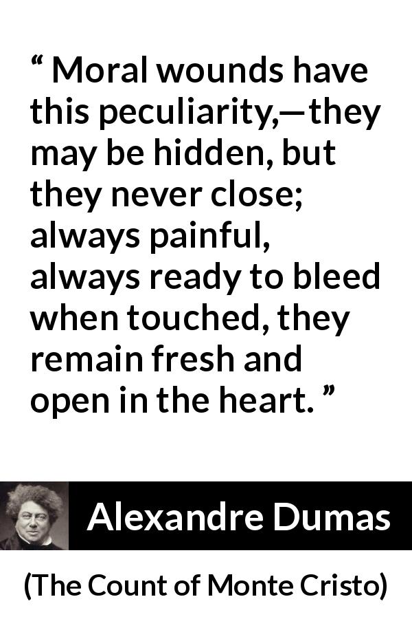 Alexandre Dumas quote about wound from The Count of Monte Cristo - Moral wounds have this peculiarity,—they may be hidden, but they never close; always painful, always ready to bleed when touched, they remain fresh and open in the heart.