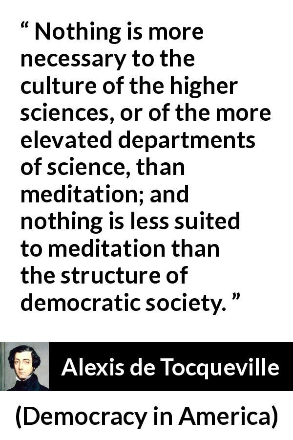 Alexis de Tocqueville quote about democracy from Democracy in America - Nothing is more necessary to the culture of the higher sciences, or of the more elevated departments of science, than meditation; and nothing is less suited to meditation than the structure of democratic society.
