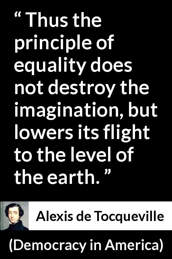 Alexis de Tocqueville quote about equality from Democracy in America - Thus the principle of equality does not destroy the imagination, but lowers its flight to the level of the earth.